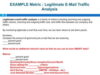 EXAMPLE Metric : Legitimate E-Mail Traffic
                     Analysis
24

Legitimate e-mail traffic analysis is a family of metrics including incoming and outgoing
traffic volume, incoming and outgoing traffic size, and traffic flow between our company and
others.

By monitoring legitimate e-mail flow over time, we can learn where to set alarm points.

Numbers:
Compare the amount of good and junk e-mail that we are receiving
____ percent good
____ percent junk

What would an additional relevant value be that we can use to have SMART data?

Metrics
       ____ percent good
       ____ percent junk
       Quarterly/Annually/Since inception/Current Month
       Since adding the _________ criteria
       Received from _________ types/organizations
       Sent During ____________ (AM/PM – Holidays , etc.)
       Junk Detected Quicker _______ (first time/second time)
 