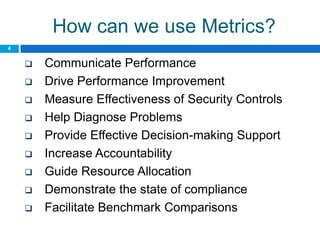 How can we use Metrics?
4


       Communicate Performance
       Drive Performance Improvement
       Measure Effectiveness of Security Controls
       Help Diagnose Problems
       Provide Effective Decision-making Support
       Increase Accountability
       Guide Resource Allocation
       Demonstrate the state of compliance
       Facilitate Benchmark Comparisons
 