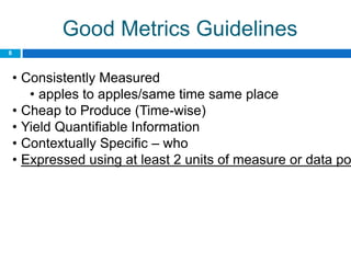 Good Metrics Guidelines
8



    • Consistently Measured
       • apples to apples/same time same place
    • Cheap to Produce (Time-wise)
    • Yield Quantifiable Information
    • Contextually Specific – who
    • Expressed using at least 2 units of measure or data po
 