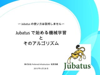 Jubatus で始める機械学習
と
そのアルゴリズム
株式会社 Preferred Infrastructure 柏原秀蔵
2013 年 6 月 28 日
〜 Jubatus の使い方は説明しません〜
 