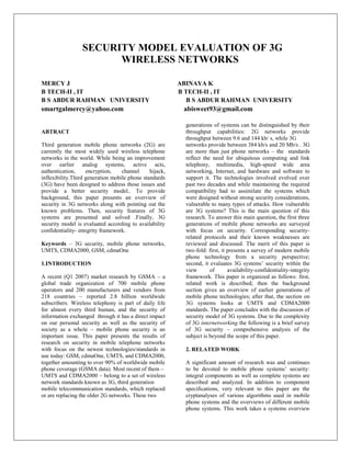 SECURITY MODEL EVALUATION OF 3G
                       WIRELESS NETWORKS

MERCY J                                                  ABINAYA K
B TECH-II , IT                                           B TECH-II , IT
B S ABDUR RAHMAN UNIVERSITY                                B S ABDUR RAHMAN UNIVERSITY
smartgalmercy@yahoo.com                                   abisweet93@gmail.com

                                                           generations of systems can be distinguished by their
ABTRACT                                                    throughput capabilities: 2G networks provide
                                                           throughput between 9.6 and 144 kb/ s, while 3G
Third generation mobile phone networks (2G) are            networks provide between 384 kb/s and 20 Mb/s . 3G
currently the most widely used wireless telephone          are more than just phone networks – the standards
networks in the world. While being an improvement          reflect the need for ubiquitous computing and link
over earlier analog systems, active acts,                  telephony, multimedia, high-speed wide area
authentication,      encryption,   channel     hijack,     networking, Internet, and hardware and software to
inflexibility.Third generation mobile phone standards      support it. The technologies involved evolved over
(3G) have been designed to address those issues and        past two decades and while maintaining the required
provide a better security model.. To provide               compatibility had to assimilate the systems which
background, this paper presents an overview of             were designed without strong security considerations,
security in 3G networks along with pointing out the        vulnerable to many types of attacks. How vulnerable
known problems. Then, security features of 3G              are 3G systems? This is the main question of this
systems are presented and solved .Finally, 3G              research. To answer this main question, the first three
security model is evaluated according to availability      generations of mobile phone networks are surveyed
confidentiality- integrity framework.                      with focus on security. Corresponding security-
                                                           related protocols and their known weaknesses are
Keywords – 3G security, mobile phone networks,             reviewed and discussed. The merit of this paper is
UMTS, CDMA2000, GSM, cdmaOne                               two-fold: first, it presents a survey of modern mobile
                                                           phone technology from a security perspective;
1.INTRODUCTION                                             second, it evaluates 3G systems‟ security within the
                                                           view       of       availability-confidentiality-integrity
A recent (Q1 2007) market research by GSMA – a             framework. This paper is organized as follows: first,
global trade organization of 700 mobile phone              related work is described; then the background
operators and 200 manufacturers and vendors from           section gives an overview of earlier generations of
218 countries – reported 2.8 billion worldwide             mobile phone technologies; after that, the section on
subscribers. Wireless telephony is part of daily life      3G systems looks at UMTS and CDMA2000
for almost every third human, and the security of          standards. The paper concludes with the discussion of
information exchanged through it has a direct impact       security model of 3G systems. Due to the complexity
on our personal security as well as the security of        of 3G internetworking the following is a brief survey
society as a whole – mobile phone security is an           of 3G security – comprehensive analysis of the
important issue. This paper presents the results of        subject is beyond the scope of this paper.
research on security in mobile telephone networks
with focus on the newest technologies/standards in         2. RELATED WORK
use today: GSM, cdmaOne, UMTS, and CDMA2000,
together amounting to over 90% of worldwide mobile         A significant amount of research was and continues
phone coverage (GSMA data). Most recent of them –          to be devoted to mobile phone systems‟ security:
UMTS and CDMA2000 – belong to a set of wireless            integral components as well as complete systems are
network standards known as 3G, third generation            described and analyzed. In addition to component
mobile telecommunication standards, which replaced         specifications, very relevant to this paper are the
or are replacing the older 2G networks. These two          cryptanalyses of various algorithms used in mobile
                                                           phone systems and the overviews of different mobile
                                                           phone systems. This work takes a systems overview
 