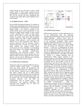 simply picking up the FM signa ls using a radio
scanner tuned to UHF; phone cloning involved
eavesdropping on authentication exchange between
MS and the network and then reproducing that
exchange from another MS to gain fraudulent access
to the network

3.3 2G Digital Networks – GSM

By mid-1980s the deployed disparate 1G networks in
Europe began approaching their capacity limits and
an international coordinating body – Groupe Special
Mobile (GSM) – was created to develop a new
unified mobile phone system specification. It was          3.3.2 GSM Security Features
required to support greater number of users, similar
or lower operating costs, similar or better speech         GSM networks provide a security enhancement over
quality, and be able to coexist with older analog          1G by authenticating users and supporting
systems. To achieve these goals GSM committee              confidentiality and anonymity features. However, the
selected TDMA over UHF, a digital multiplexing             related algorithms       initially weren‟t open for
technique which allowed a more economic and                community review, which caused some serious flaws
efficient use of UHF frequencies [26]. Based on            to be overlooked. Eventually GSM security
previous experience with 1G networks, security-            algorithms leaked and their flaws were discovered
related design goals of GSM were prevention of             GSM security model is based on a 128-bit shared
phone cloning and making mobile phone                      secret Ki between the subscriber‟s SIM and the
conversations no more vulnerable to eavesdropping          network – if that key is compromised, the entire
than fixed phones. The standard addressed these            account is compromised. When a MS first enters the
stipulations     by       providing      authentication,   area of coverage of the network, HLR and AuC
confidentiality, and anonymity features            Next    provide the appropriate MSC with five triplets each
subsection describes the network elements that were        containing 128-bit RAND, 32-bit SRES, and 64-bit
added in GSM system to support the above security          Kc. RAND is a random challenge used for
features, and the section following next describes         authentication, SRES (signed response) is the
these features and their security in detail.               expected response to that challenge based on RAND
                                                           and subscriber‟s Ki, Kc is the session key also based
3.3.1 GSM Network Architecture                             on RAND and Ki. Each triplet is used for one
                                                           authentication, and after all the triplets have been
Perhaps the single most important GSM innovation is        used up, the MSC is provided with another set of five
subscriber identity module (SIM) – a removable             Authentication is the first line of defense in GSM: it
smart card which contains the identification and           allows subscribers to use the network and establishes
securityrelated information the subscriber needs to        the encryption, if any. Authentication in GSM
use the network. Typically users are identified by         proceeds as follows: MS receives the RAND from
their phone number, and use of SIMs enables                MSC, calculates the SRES with A3 algorithm using
decoupling of subscriber identities from the MSs and       RAND and Ki, and sends it back to MSC. If SRES
allows switching MSs while keeping the number. On          matches the one stored at After the standard was
the network side, AuC provides authentication and          developed, Groupe Special Mobile was merged into
encryption functions. AuC and SIMs are                     European Telecommunications Standards Institute
complimentary units in security sense - their              (ETSI) and GSM has been renamed „Global System
authentication and encryption algorithms and               for Mobile Communications‟                 MSC, the
associated keys ultimately have to match for               authentication succeeds and the corresponding Kc is
successful communication.                                  used to encrypt further over-the-air communications
                                                           between MS and BS/MSC. According to GSM
                                                           recommendation, most network operators use
                                                           COMP128 algorithm for A3 implementation.
                                                           COMP128 produces 128-bit output given two 128-
                                                           bit inputs (in case of A3 those are Ki and RAND);
                                                           SRES is the first 32 bits of that output [13]. In 1998
                                                           ISAAC researchers demonstrated that COMP128 can
 