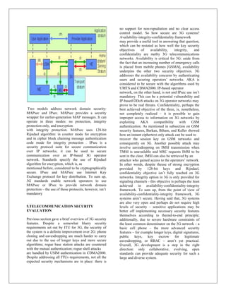 no support for non-repudiation and no clear access
                                                          control model. So how secure are 3G systems?
                                                          Availability-integrity-confidentiality framework
                                                          may provide a useful tool in answering that question,
                                                          which can be restated as how well the key security
                                                          objectives      of    availability,    integrity,     and
                                                          confidentiality are metby 3G telecommunications
                                                          networks. Availability is critical for 3G: aside from
                                                          the fact that an increasing number of emergency calls
                                                          is placed from mobile phones [GSMA], availability
                                                          underpins the other two security objectives. 3G
                                                          addresses the availability concerns by authenticating
                                                          users and securing operators‟ networks. AKA is
                                                          considered to be secure with the algorithms used by
                                                          UMTS and CDMA2000. IP-based operator
                                                          network, on the other hand, is not and IPsec use isn‟t
                                                          mandatory. This can be a potential vulnerability and
                                                          IP-based DDoS attacks on 3G operator networks may
                                                          prove to be real threats. Confidentiality, perhaps the
 Two models address network domain security:              best achieved objective of the three, is, nonetheless,
MAPsec and IPsec. MAPsec provides a security              not completely realized – it is possible to gain
wrapper for earlier-generation MAP messages. It can       improper access to information on 3G networks by
operate in three modes: no protection, integrity          exploiting     AKA       compatibility     with     GSM
protection only, and encryption                           authentication. As mentioned in subsection on GSM
with integrity protection. MAPsec uses 128-bit            security features, Barkan, Biham, and Keller showed
Rijndael algorithm: in counter mode for encryption        how an instant ciphertext only attack can be used to
and in cipher block chaining message authentication       recover the session key on GSM networks and
code mode for integrity protection . IPsec is a           consequently on 3G. Another possible attack may
security protocol suite for secure communication          involve eavesdropping on IMSI transmission when
over IP networks; it can be used to secure                TMSI is unavailable and MSC requests IMSI to be
communication over an IP-based 3G operator                sent in the clear. IMSI can also be retrieved by an
network. Standards specify the use of Rijndael            attacker who gained access to the operators‟ network.
algorithm for encryption, which is, as                    In other words, despite theuse of strong encryption
mentioned before, considered to be cryptographically      provided by 128-bit keys and Rijndael,
secure. IPsec and MAPsec use Internet Key                 confidentiality objective isn‟t fully reached on 3G
Exchange protocol for key distribution. To sum up,        networks. Integrity option in 3G is only provided for
3G standards enable network operators to use              signaling channels - this objective is perhaps the least
MAPsec or IPsec to provide network domain                 achieved in availability-confidentiality-integrity
protection – the use of those protocols, however, isn‟t   framework. To sum up, from the point of view of
mandatory                                                 availability-confidentiality-integrity framework, 3G
                                                          systems aren‟t secure. Having said that, 3G systems
                                                          are also very open and perhaps do not require high
5.TELECOMMUNICATION SECURITY                              levels of security – sensitive applications may be
EVALUATION                                                better off implementing necessary security features
                                                          themselves according to theend-to-end principle;
Previous section gave a brief overview of 3G security     additionally, due to severe hardware constraints of
features. Despite a somewhat blurry security              the least common denominator on the 3G network – a
requirements set out by ITU for 3G, the security of       basic cell phone – the more advanced security
the system is a definite improvement over 2G: phone       features – for example longer keys, digital signatures,
cloning and eavesdropping are much harder to carry        public     keys,     key    escrow     for     legitimate
out due to the use of longer keys and more secure         eavesdropping, or RBAC – aren‟t yet practical.
algorithms; rogue base station attacks are countered      Overall, 3G development is a step in the right
with the mutual authentication; rogue shell attacks       direction: only collaborative, evolving, open
are handled by USIM authentication in CDMA2000.           standards can provide adequate security for such a
Despite addressing all ITUs requirements, not all the     large and diverse system.
expected security mechanisms are in place: there is
 