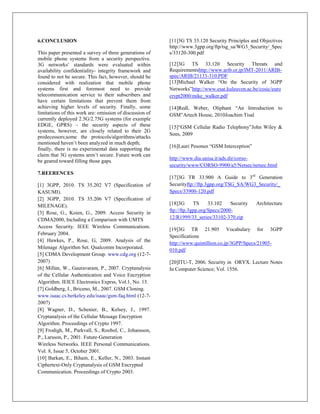 6.CONCLUSION                                              [11]3G TS 33.120 Security Principles and Objectives
                                                          http://www.3gpp.org/ftp/tsg_sa/WG3_Security/_Spec
This paper presented a survey of three generations of     s/33120-300.pdf
mobile phone systems from a security perspective.
3G networks‟ standards were evaluated within              [12]3G TS 33.120 Security Threats and
availability confidentiality- integrity framework and     Requirementshttp://www.arib.or.jp/IMT-2011/ARIB-
found to not be secure. This fact, however, should be     spec/ARIB/21133-310.PDF
considered with realization that mobile phone             [13]Michael Walker “On the Security of 3GPP
systems first and foremost need to provide                Networks”http://www.esat.kuleuven.ac.be/cosic/euro
telecommunication service to their subscribers and        crypt2000/mike_walker.pdf
have certain limitations that prevent them from
achieving higher levels of security. Finally, some        [14]Redl, Weber, Oliphant “An Introduction to
limitations of this work are: omission of discussion of   GSM”Artech House, 2010Joachim Tisal
currently deployed 2.5G/2.75G systems (for example
EDGE, GPRS) – the security aspects of these               [15]“GSM Cellular Radio Telephony”John Wiley &
systems, however, are closely related to their 2G
                                                          Sons, 2009
predecessors;some the protocols/algorithms/attacks
mentioned haven‟t been analyzed in much depth;
                                                          [16]Lauri Pesonen “GSM Interception”
finally, there is no experimental data supporting the
claim that 3G systems aren‟t secure. Future work can
                                                          http://www.dia.unisa.it/ads.dir/corso-
be geared toward filling those gaps.
                                                          security/www/CORSO-9900/a5/Netsec/netsec.html
7.REERENCES
                                                          [17]3G TR 33.900 A Guide to 3rd Generation
[1] 3GPP, 2010. TS 35.202 V7 (Specification of            Securityftp://ftp.3gpp.org/TSG_SA/WG3_Security/_
KASUMI).                                                  Specs/33900-120.pdf
[2] 3GPP, 2010. TS 35.206 V7 (Specification of
MILENAGE).                                                [18]3G      TS     33.102    Security   Architecture
[3] Rose, G., Koien, G., 2009. Access Security in         ftp://ftp.3gpp.org/Specs/2000-
CDMA2000, Including a Comparison with UMTS                12/R1999/33_series/33102-370.zip
Access Security. IEEE Wireless Communications.
                                                          [19]3G TR 21.905 Vocabulary for 3GPP
February 2004.
                                                          Specifications
[4] Hawkes, P., Rose, G, 2009. Analysis of the
                                                          http://www.quintillion.co.jp/3GPP/Specs/21905-
Milenage Algorithm Set. Qualcomm Incorporated.
                                                          010.pdf
[5] CDMA Development Group. www.cdg.org (12-7-
2007)                                                     [20]ITU-T, 2006. Security in ORYX. Lecture Notes
[6] Millan, W., Gauravaram, P., 2007. Cryptanalysis       In Computer Science; Vol. 1556.
of the Cellular Authentication and Voice Encryption
Algorithm. IEICE Electronics Exprss, Vol.1, No. 15.
[7] Goldberg, I., Briceno, M., 2007. GSM Cloning.
www.isaac.cs.berkeley.edu/isaac/gsm-faq.html (12-7-
2007)
[8] Wagner, D., Schenier, B., Kelsey, J., 1997.
Cryptanalysis of the Cellular Message Encryption
Algorithm. Proceedings of Crypto 1997.
[9] Frodigh, M., Parkvall, S., Roobol, C., Johansson,
P., Larsson, P., 2001. Future-Generation
Wireless Networks. IEEE Personal Communications.
Vol. 8, Issue 5, October 2001.
[10] Barkan, E., Biham, E., Keller, N., 2003. Instant
Ciphertext-Only Cryptanalysis of GSM Encrypted
Communication. Proceedings of Crypto 2003.
 