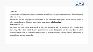 1.1 Profiles
In Salesforce, profiles control access to object-level and field-level security among other things like apps,
tabs, and so on.
Since Maria is a new employee, an admin needs to add John to the appropriate profile that has access to
sales apps and related objects to begin giving her access to Salesforce data.
1.2 Permission sets
Since John has a marketing background, let’s say she wants to access the Campaigns object to help with
marketing. The admin wants to give permission to access Campaigns just to John. This is where
permission sets come in. Permission sets are used to provide additional (usually special) permissions to
users who are already in a profile.
 
