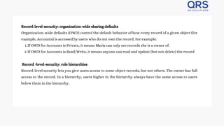 Record-level-security: organization-wide sharing defaults
Organization-wide defaults (OWD) control the default behavior of how every record of a given object (for
example, Accounts) is accessed by users who do not own the record. For example:
If OWD for Accounts is Private, it means Maria can only see records she is a owner of.
1.
If OWD for Accounts is Read/Write, it means anyone can read and update (but not delete) the record
2.
Record -level-security: role hierarchies
Record-level security lets you give users access to some object records, but not others. The owner has full
access to the record. In a hierarchy, users higher in the hierarchy always have the same access to users
below them in the hierarchy.
 