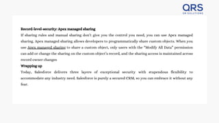 Record-level-security: Apex managed sharing
If sharing rules and manual sharing don’t give you the control you need, you can use Apex managed
sharing. Apex managed sharing allows developers to programmatically share custom objects. When you
use Apex managed sharing to share a custom object, only users with the “Modify All Data” permission
can add or change the sharing on the custom object’s record, and the sharing access is maintained across
record owner changes
Wrapping up
Today, Salesforce delivers three layers of exceptional security with stupendous flexibility to
accommodate any industry need. Salesforce is purely a secured CRM, so you can embrace it without any
fear.
 