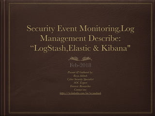 Security Event Monitoring,Log
Management Describe:
“LogStash,Elastic & Kibana"
Present & Gathered by:
Reza Adineh
Cyber Security Specialist
SOC Expert
Forensic Researcher
Contact me:  
https://ir.linkedin.com/in/rezaadineh
 
Feb-2018
 