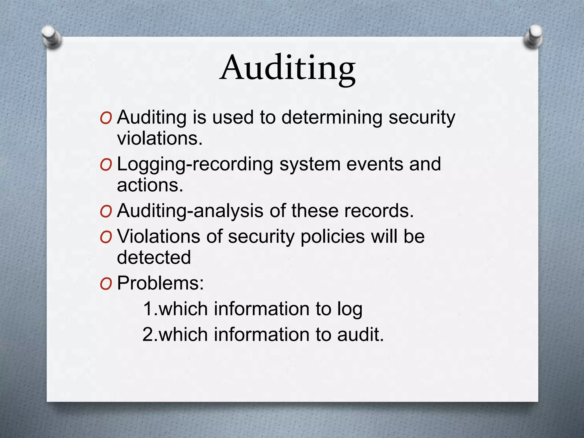 Auditing
O Auditing is used to determining security
violations.
O Logging-recording system events and
actions.
O Auditing-analysis of these records.
O Violations of security policies will be
detected
O Problems:
1.which information to log
2.which information to audit.