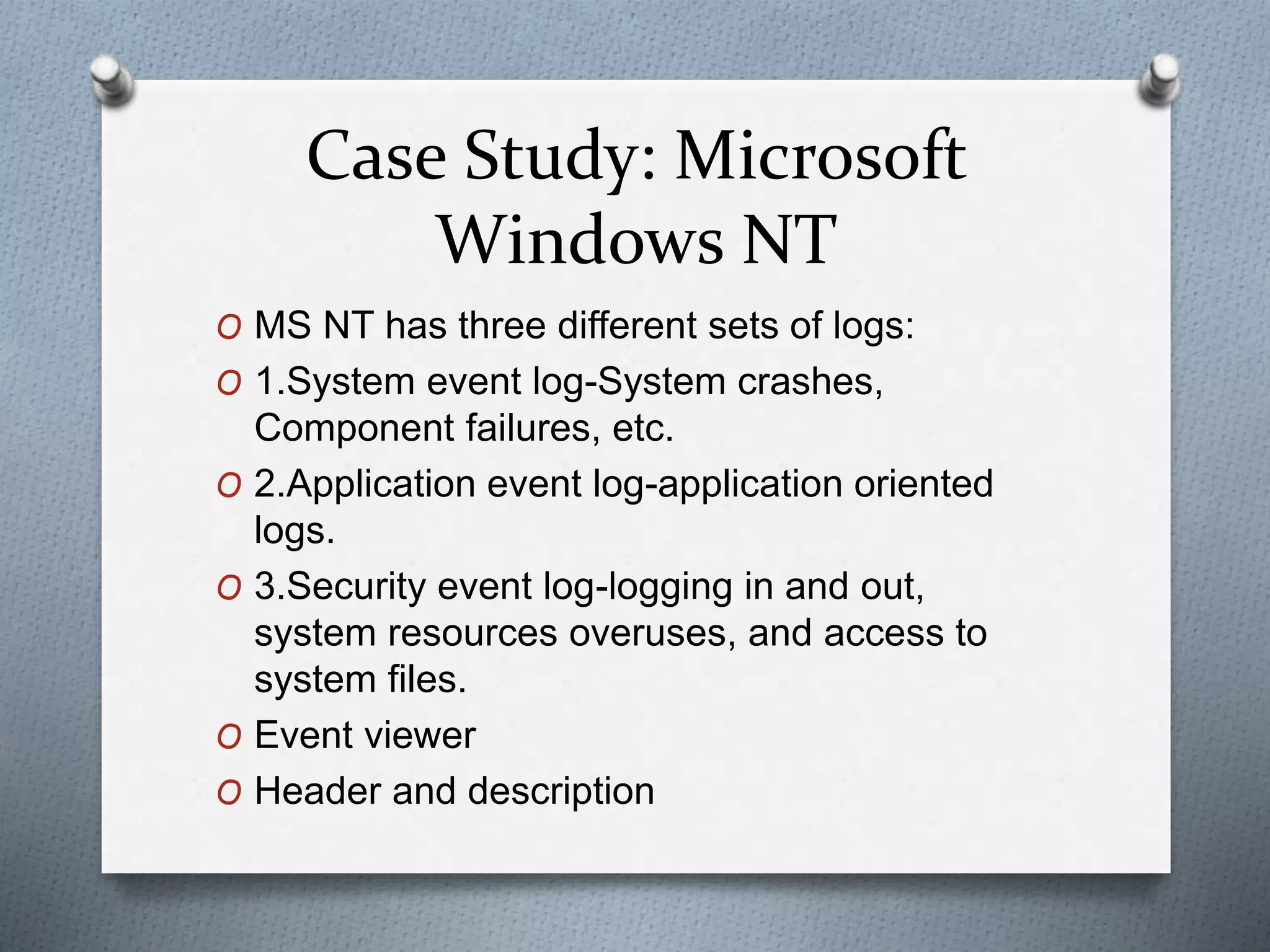 Case Study: Microsoft
Windows NT
O MS NT has three different sets of logs:
O 1.System event log-System crashes,
Component failures, etc.
O 2.Application event log-application oriented
logs.
O 3.Security event log-logging in and out,
system resources overuses, and access to
system files.
O Event viewer
O Header and description