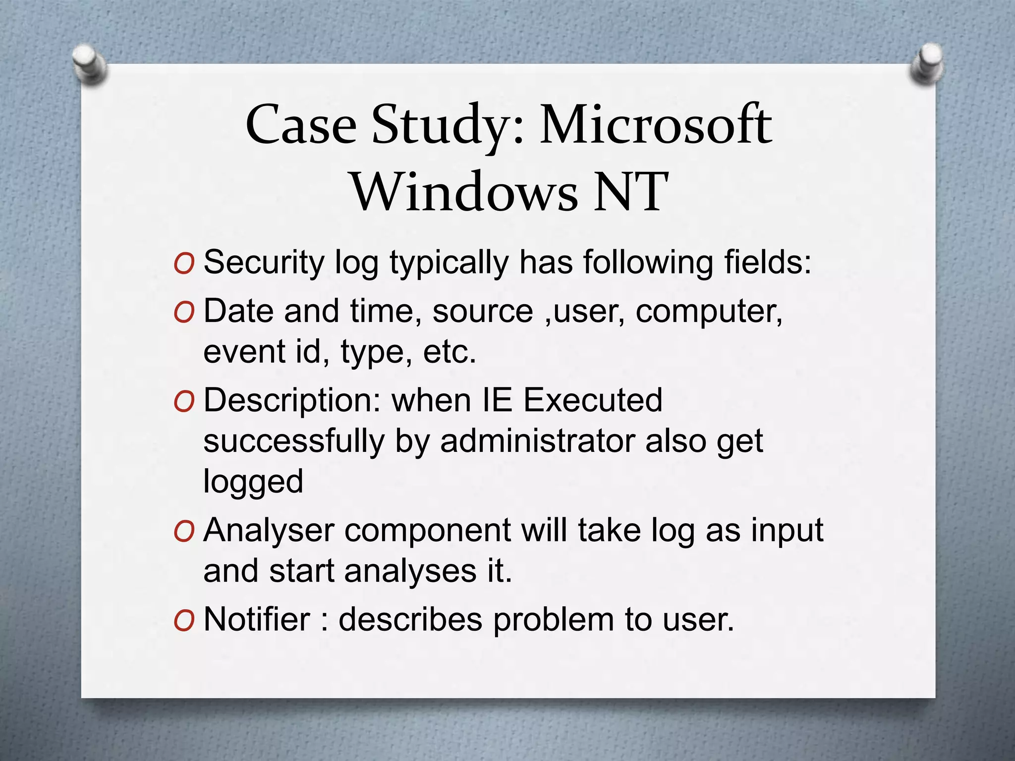 Case Study: Microsoft
Windows NT
O Security log typically has following fields:
O Date and time, source ,user, computer,
event id, type, etc.
O Description: when IE Executed
successfully by administrator also get
logged
O Analyser component will take log as input
and start analyses it.
O Notifier : describes problem to user.