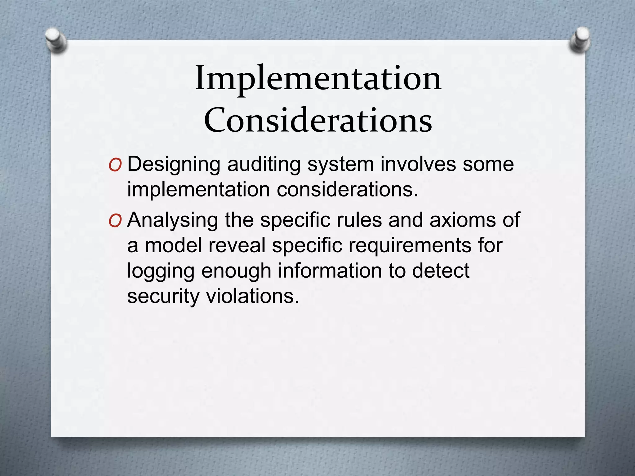 Implementation
Considerations
O Designing auditing system involves some
implementation considerations.
O Analysing the specific rules and axioms of
a model reveal specific requirements for
logging enough information to detect
security violations.
