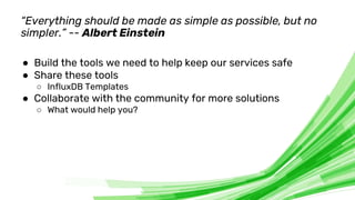 © 2020 InfluxData. All rights reserved. 10
“Everything should be made as simple as possible, but no
simpler.” -- Albert Einstein
● Build the tools we need to help keep our services safe
● Share these tools
○ InfluxDB Templates
● Collaborate with the community for more solutions
○ What would help you?
 