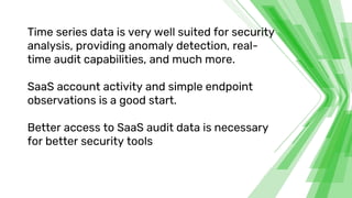 Time series data is very well suited for security
analysis, providing anomaly detection, real-
time audit capabilities, and much more.
SaaS account activity and simple endpoint
observations is a good start.
Better access to SaaS audit data is necessary
for better security tools
 