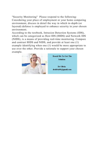 "Security Monitoring" Please respond to the following:
Considering your place of employment or your home computing
environment, discuss in detail the way in which in-depth (or
layered) defense is employed to enhance security in your chosen
environment.
According to the textbook, Intrusion Detection Systems (IDS),
which can be categorized as Host IDS (HIDS) and Network IDS
(NIDS), is a means of providing real-time monitoring. Compare
and contrast HIDS and NIDS, and provide at least one (1)
example identifying when one (1) would be more appropriate to
use over the other. Provide a rationale to support your chosen
example.
 