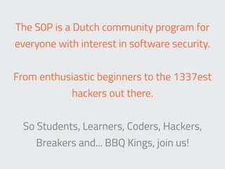 The S0P is a Dutch community program for
everyone with interest in software security.
From enthusiastic beginners to the 1337est
hackers out there.
So Students, Learners, Coders, Hackers,
Breakers and... BBQ Kings, join us!
 