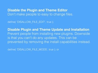Disable the Plugin and Theme Editor 
Don’t make people to easy to change ﬁles.
deﬁne( 'DISALLOW_FILE_EDIT', true );
Disable Plugin and Theme Update and Installation 
Prevent people from installing new plugins. Downside
is that you can’t do any updates. This can be
prevented by removing the install capabilities instead.
deﬁne( 'DISALLOW_FILE_MODS', true ); or
 