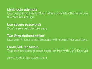 Limit login attempts 
Use something like fail2ban when possible otherwise use
a WordPress plugin
Use secure passwords 
Don’t make people it to easy
Two-Step Authentication 
Use your Phone to authenticate with something you have.
Force SSL for Admin 
This can be done at most hosts for free with Let’s Encrypt
deﬁne( 'FORCE_SSL_ADMIN', true );
 