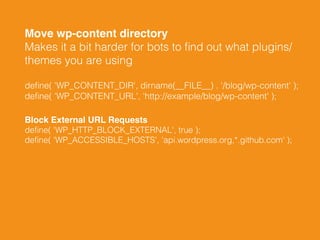 Move wp-content directory 
Makes it a bit harder for bots to ﬁnd out what plugins/
themes you are using
deﬁne( 'WP_CONTENT_DIR', dirname(__FILE__) . '/blog/wp-content' ); 
deﬁne( 'WP_CONTENT_URL', 'http://example/blog/wp-content' );
Block External URL Requests 
deﬁne( 'WP_HTTP_BLOCK_EXTERNAL', true ); 
deﬁne( 'WP_ACCESSIBLE_HOSTS', 'api.wordpress.org,*.github.com' );
 