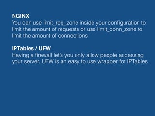 NGINX 
You can use limit_req_zone inside your conﬁguration to
limit the amount of requests or use limit_conn_zone to
limit the amount of connections
IPTables / UFW 
Having a ﬁrewall let’s you only allow people accessing
your server. UFW is an easy to use wrapper for IPTables
 