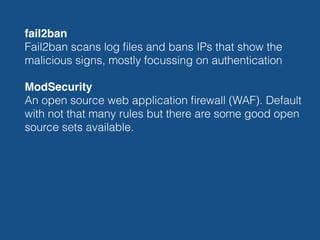 fail2ban 
Fail2ban scans log ﬁles and bans IPs that show the
malicious signs, mostly focussing on authentication
ModSecurity 
An open source web application ﬁrewall (WAF). Default
with not that many rules but there are some good open
source sets available.
 