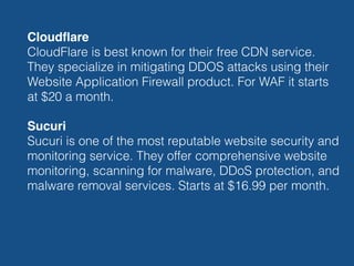 Cloudﬂare 
CloudFlare is best known for their free CDN service.
They specialize in mitigating DDOS attacks using their
Website Application Firewall product. For WAF it starts
at $20 a month.
Sucuri 
Sucuri is one of the most reputable website security and
monitoring service. They offer comprehensive website
monitoring, scanning for malware, DDoS protection, and
malware removal services. Starts at $16.99 per month. 
 