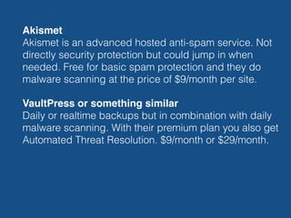 Akismet 
Akismet is an advanced hosted anti-spam service. Not
directly security protection but could jump in when
needed. Free for basic spam protection and they do
malware scanning at the price of $9/month per site.
VaultPress or something similar 
Daily or realtime backups but in combination with daily
malware scanning. With their premium plan you also get
Automated Threat Resolution. $9/month or $29/month.
 