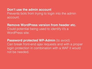 Don’t use the admin account 
Prevents bots from trying to login into the admin
account.
Remove WordPress version from header etc. 
Could potential being used to identify it’s a
WordPress site.
Password protected WP-Admin (to avoid) 
Can break front-end ajax requests and with a proper
login protection in combination with a WAF it would
not be needed.
 