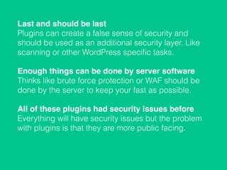 Last and should be last 
Plugins can create a false sense of security and
should be used as an additional security layer. Like
scanning or other WordPress speciﬁc tasks.
Enough things can be done by server software 
Thinks like brute force protection or WAF should be
done by the server to keep your fast as possible.
All of these plugins had security issues before 
Everything will have security issues but the problem
with plugins is that they are more public facing.
 