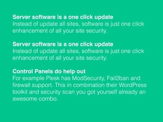 Server software is a one click update 
Instead of update all sites, software is just one click
enhancement of all your site security.
Server software is a one click update 
Instead of update all sites, software is just one click
enhancement of all your site security.
Control Panels do help out 
For example Plesk has ModSecurity, Fail2ban and
ﬁrewall support. This in combination their WordPress
toolkit and security scan you got yourself already an
awesome combo.
 