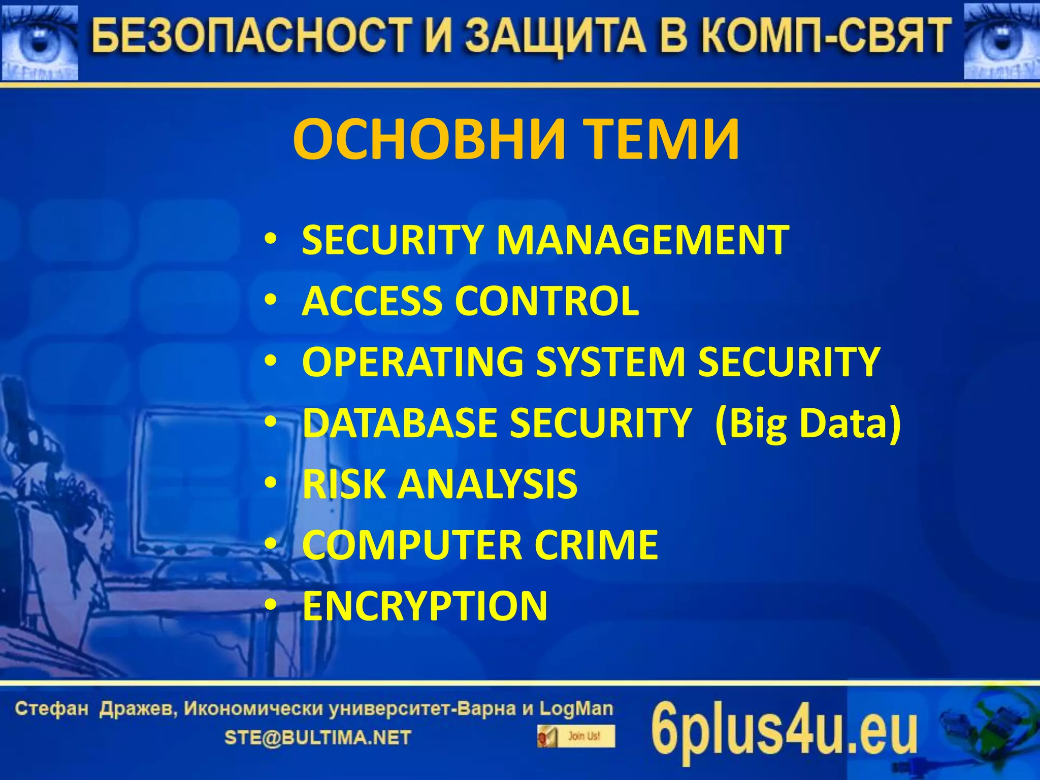 ОСНОВНИ ТЕМИ
• SECURITY MANAGEMENT
• ACCESS CONTROL
• OPERATING SYSTEM SECURITY
• DATABASE SECURITY (Big Data)
• RISK ANALYSIS
• COMPUTER CRIME
• ENCRYPTION
 