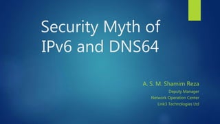Security Myth of
IPv6 and DNS64
A. S. M. Shamim Reza
Deputy Manager
Network Operation Center
Link3 Technologies Ltd
 