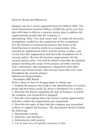 Security Needs and Objectives
Imagine you are a newly appointed Security Officer (SO). The
Chief Information Security Officer (CISO) has given you sixty
days (60) days to deliver a security policy plan to address the
organizational growth that the company is
anticipating. Note: You may create and / or make all necessary
assumptions needed for the completion of this assignment.
Use the Internet to research the process that leads to the
identification of security needs in an organization. Also,
research an organization with a security policy in place, and
review how this organization laid down the foundation for its
security policy. Review the business requirements for the
security project plan. You will be asked to describe the detailed
project including the scope of the project; possible security
risks, constraints, and assumptions; integration with other
systems and infrastructure; and relevant terms that were used
throughout the security project.
Submission Requirements
· Document (MS Word)
Write a three to four (3-4) page paper in which you:
1. Explain the process that leads to the identification of security
needs and how those needs lay down a foundation for a policy.
2. Describe the details regarding the type of business in which
the company you researched is engaged.
3. Provide a description about the current system requirements
activities within the organization you researched.
4. Describe the types of data that the company you researched
collects to support the business. The description should include
the following:
a. Operational systems
b. Analytics and interfaces
c. Infrastructure and security
5. Use at least two (2) quality resources in this
 