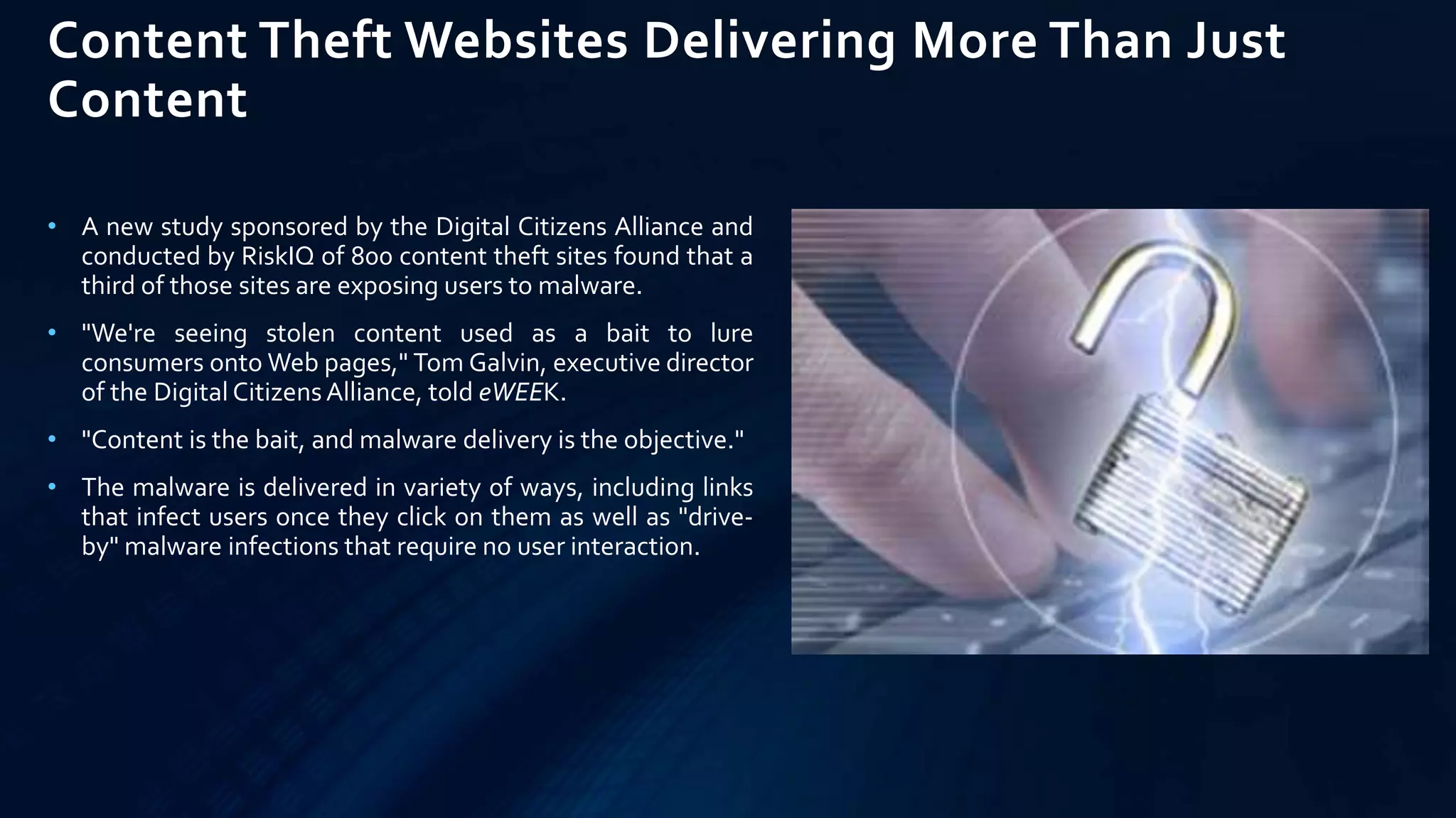 Content Theft Websites Delivering More Than Just
Content
• A new study sponsored by the Digital Citizens Alliance and
conducted by RiskIQ of 800 content theft sites found that a
third of those sites are exposing users to malware.
• "We're seeing stolen content used as a bait to lure
consumers onto Web pages," Tom Galvin, executive director
of the Digital CitizensAlliance, told eWEEK.
• "Content is the bait, and malware delivery is the objective."
• The malware is delivered in variety of ways, including links
that infect users once they click on them as well as "drive-
by" malware infections that require no user interaction.
 