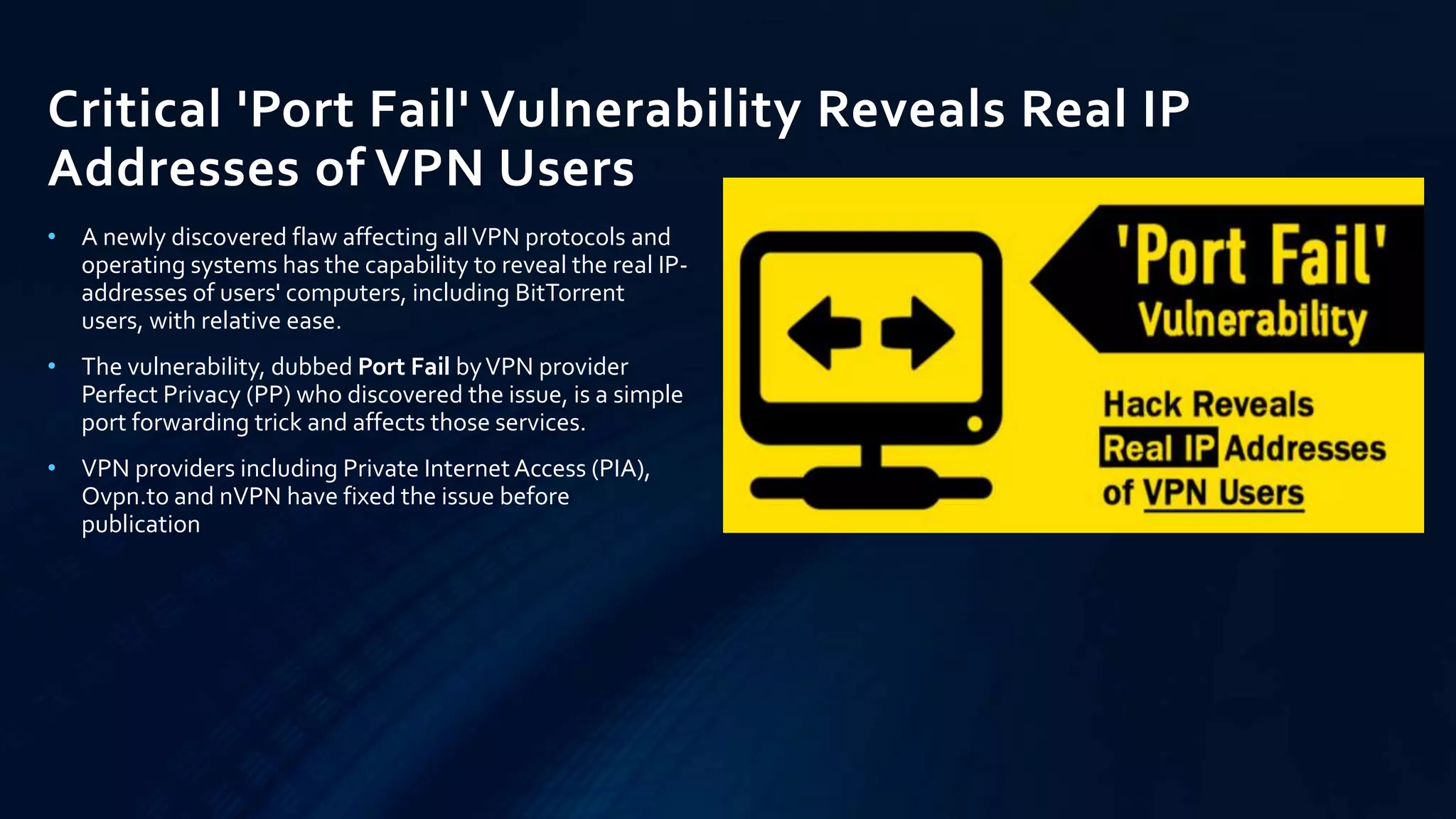 Critical 'Port Fail' Vulnerability Reveals Real IP
Addresses of VPN Users
• A newly discovered flaw affecting allVPN protocols and
operating systems has the capability to reveal the real IP-
addresses of users' computers, including BitTorrent
users, with relative ease.
• The vulnerability, dubbed Port Fail byVPN provider
Perfect Privacy (PP) who discovered the issue, is a simple
port forwarding trick and affects those services.
• VPN providers including Private InternetAccess (PIA),
Ovpn.to and nVPN have fixed the issue before
publication
 