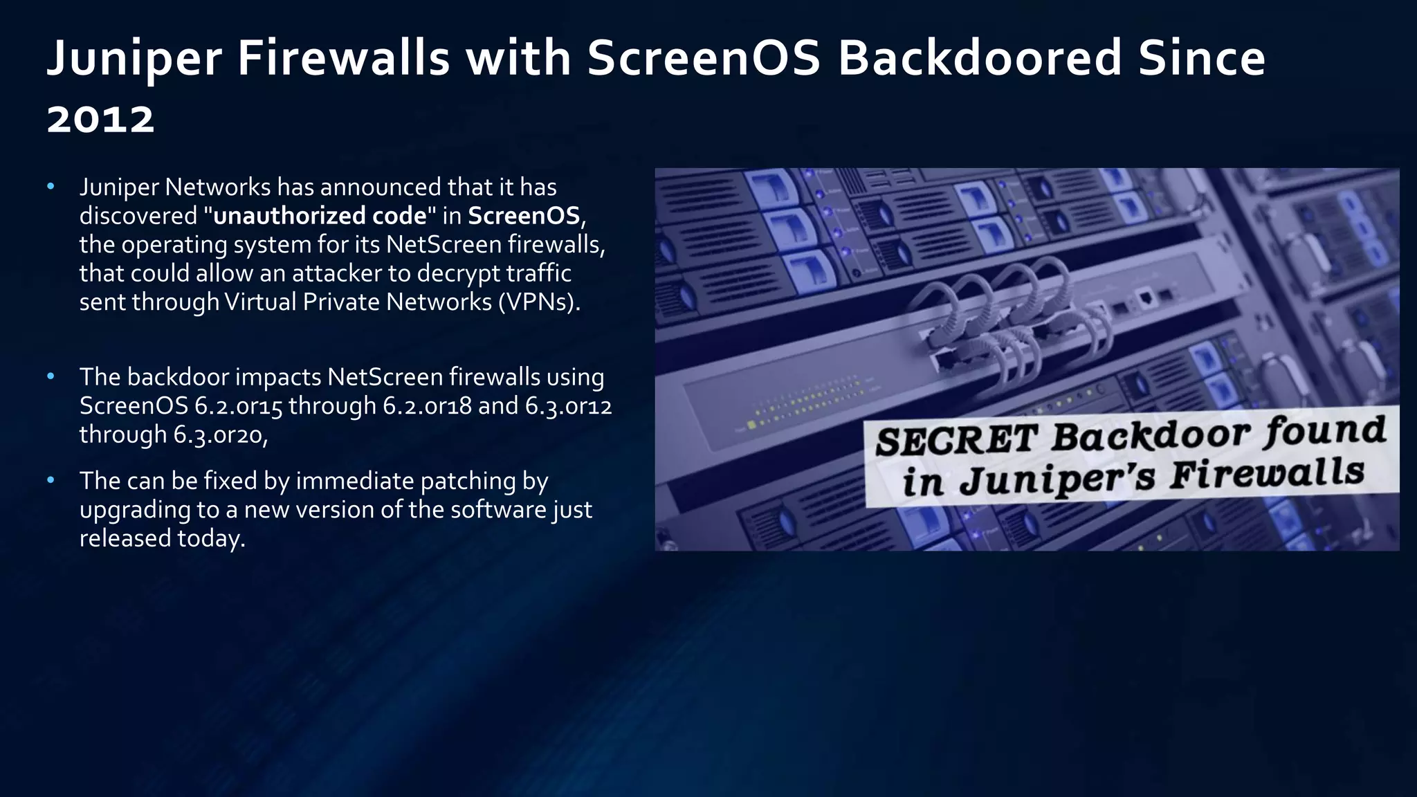 Juniper Firewalls with ScreenOS Backdoored Since
2012
• Juniper Networks has announced that it has
discovered "unauthorized code" in ScreenOS,
the operating system for its NetScreen firewalls,
that could allow an attacker to decrypt traffic
sent throughVirtual Private Networks (VPNs).
• The backdoor impacts NetScreen firewalls using
ScreenOS 6.2.0r15 through 6.2.0r18 and 6.3.0r12
through 6.3.0r20,
• The can be fixed by immediate patching by
upgrading to a new version of the software just
released today.
 