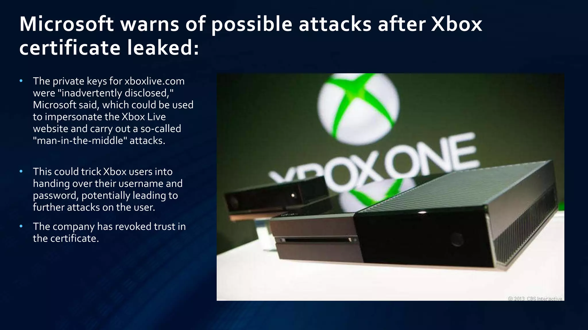Microsoft warns of possible attacks after Xbox
certificate leaked:
• The private keys for xboxlive.com
were "inadvertently disclosed,"
Microsoft said, which could be used
to impersonate the Xbox Live
website and carry out a so-called
"man-in-the-middle" attacks.
• This could trick Xbox users into
handing over their username and
password, potentially leading to
further attacks on the user.
• The company has revoked trust in
the certificate.
 