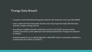 Tiranga Data Breach
• A popular social networking site geared towards Latin American users (just like Reddit)
• Users create and share thousands of posts every day on general topics like life hacks,
tutorials, recipes, reviews and art
• According to LeakBase (breach notification service), 28,722,877 accounts which
includes usernames, email addresses and hashed passwords for Tiranga was obtained
by hackers
• Hashed passwords use an ageing algorithm called MD5 which is somewhat outdated so
it will be easy for hackers to unhash it.
 