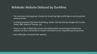 Wikileaks Website Defaced by OurMine
• The notorious hacking group is known for breaching high-profile figures and companies’
social accounts
• Including Facebook CEO Mark Zuckerberg, Twitter CEO Jack Dorsey, Google CEO Sundar
Pichai, HBO, Game of Thrones, etc.
• There is no sign of WikiLeaks servers and website been compromised instead their
website has been redirected to a hacker-controlled server using DNS poisoning attack.
• Soon WikiLeaks recovered their website.
 
