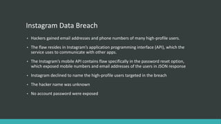 Instagram Data Breach
• Hackers gained email addresses and phone numbers of many high-profile users.
• The flaw resides in Instagram’s application programming interface (API), which the
service uses to communicate with other apps.
• The Instagram’s mobile API contains flaw specifically in the password reset option,
which exposed mobile numbers and email addresses of the users in JSON response
• Instagram declined to name the high-profile users targeted in the breach
• The hacker name was unknown
• No account password were exposed
 