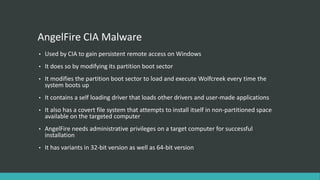 AngelFire CIA Malware
• Used by CIA to gain persistent remote access on Windows
• It does so by modifying its partition boot sector
• It modifies the partition boot sector to load and execute Wolfcreek every time the
system boots up
• It contains a self loading driver that loads other drivers and user-made applications
• It also has a covert file system that attempts to install itself in non-partitioned space
available on the targeted computer
• AngelFire needs administrative privileges on a target computer for successful
installation
• It has variants in 32-bit version as well as 64-bit version
 