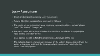 Locky Ransomare
• Emails are being sent containing Locky ransomware
• Around 23 million messages have been sent in 24 hours
• The emails set out in the attack were extremely vague with subjects such as “please
print”, “documents”, “images”, etc.
• The email comes with a zip attachment that contains a Visual Basic Script (VBS) file
need inside a secondary ZIP file
• Once opened the VBS installs the ransomware and encrypts all the files
• The malware displays a ransomware message on the victim's desktop that instructs the
victim to download and install Tor browser and visit the attacker's site for further
instructions and payments
 
