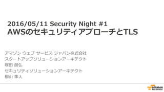 2016/05/11 Security Night #1
AWSのセキュリティアプローチとTLS
アマゾン ウェブ サービス ジャパン株式会社
スタートアップソリューションアーキテクト
塚田 朗弘
セキュリティソリューションアーキテクト
桐山 隼人
 