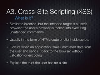 A3. Cross-Site Scripting (XSS)
• Similar to injection, but the intended target is a user’s
browser: the user’s browser is tricked into executing
unintended commands
• Usually in the form of HTML code or client-side scripts
• Occurs when an application takes unstrusted data from
the user and sends it back to the browser without
validation or encoding
• Exploits the trust the user has for a site
What is it?
 