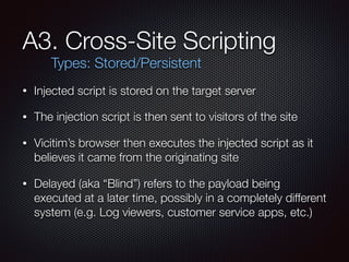 A3. Cross-Site Scripting
• Injected script is stored on the target server
• The injection script is then sent to visitors of the site
• Vicitim’s browser then executes the injected script as it
believes it came from the originating site
• Delayed (aka “Blind”) refers to the payload being
executed at a later time, possibly in a completely different
system (e.g. Log viewers, customer service apps, etc.)
Types: Stored/Persistent
 