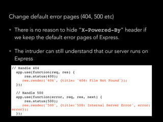 Change default error pages (404, 500 etc)
• There is no reason to hide “X-Powered-By” header if
we keep the default error pages of Express.
• The intruder can still understand that our server runs on
Express
// Handle 404
app.use(function(req, res) {
    res.status(400);
    res.render('404', {title: '404: File Not Found'});
});
// Handle 500
app.use(function(error, req, res, next) {
    res.status(500);
    res.render('500', {title:'500: Internal Server Error', error:
error});
});
 