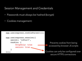 Session Management and Credentials
• Passwords must always be hashed (bcrypt)
• Cookies management:
Prevents cookies from being
accessed by browser JS scripts
Cookies can only be configured over
secure HTTPS connections
app.use(express.cookieParser());
app.use(express.session({
secret: "s3Cur3",
cookie: {
httpOnly: true,
secure: true
}
}));
 