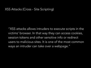 XSS Attacks (Cross - Site Scripting)
“XSS attacks allows intruders to execute scripts in the
victims’ browser. In that way they can access cookies,
session tokens and other sensitive info or redirect
users to malicious sites. It is one of the most common
ways an intruder can take over a webpage.”
 
