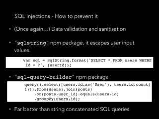 SQL injections - How to prevent it
• (Once again…) Data validation and sanitisation
• “sqlstring” npm package, it escapes user input
values.
var sql = SqlString.format('SELECT * FROM users WHERE
 id = ?', [userId]);
• “sql-query-builder” npm package
query().select([users.id.as('User'), users.id.count(1
)]).from(users).join(posts)
    .on(posts.user_id).equals(users.id)
    .groupBy(users.id);
• Far better than string concatenated SQL queries
var sql = SqlString.format('SELECT * FROM users WHERE
 id = ?', [userId]);
query().select([users.id.as('User'), users.id.count(
1)]).from(users).join(posts)
    .on(posts.user_id).equals(users.id)
    .groupBy(users.id);
 