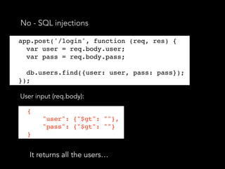 No - SQL injections
app.post('/login', function (req, res) {
var user = req.body.user;
User input (req.body):
It returns all the users…
{
"user": {"$gt": ""},
"pass": {"$gt": ""}
}
app.post('/login', function (req, res) {
var user = req.body.user;
var pass = req.body.pass;
db.users.find({user: user, pass: pass});
});
 
